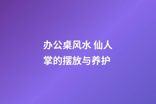 办公桌风水 仙人掌的摆放与养护